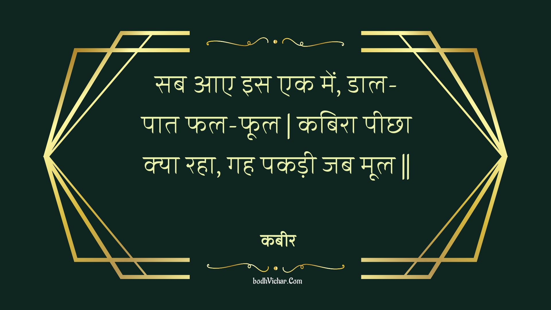 सब आए इस एक में, डाल-पात फल-फूल | कबिरा पीछा क्या रहा, गह पकड़ी जब मूल || : Sab aae is ek mein, daal-paat phal-phool | kabira peechha kya raha, gah pakadee jab mool || - कबीर