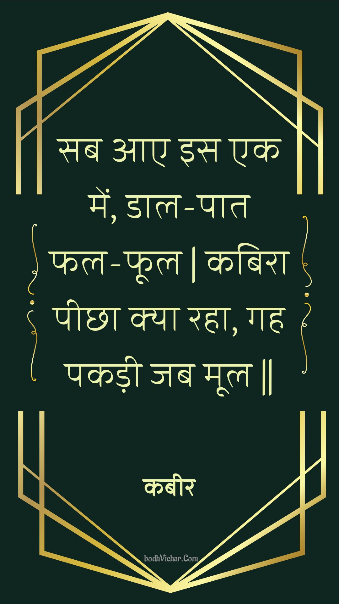 सब आए इस एक में, डाल-पात फल-फूल | कबिरा पीछा क्या रहा, गह पकड़ी जब मूल || : Sab aae is ek mein, daal-paat phal-phool | kabira peechha kya raha, gah pakadee jab mool || - कबीर