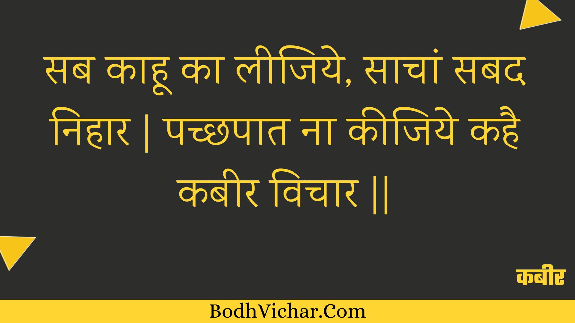 सब काहू का लीजिये, साचां सबद निहार | पच्छपात ना कीजिये कहै कबीर विचार || : Sab kaahoo ka leejiye, saachaan sabad nihaar | pachchhapaat na keejiye kahai kabeer vichaar || - कबीर