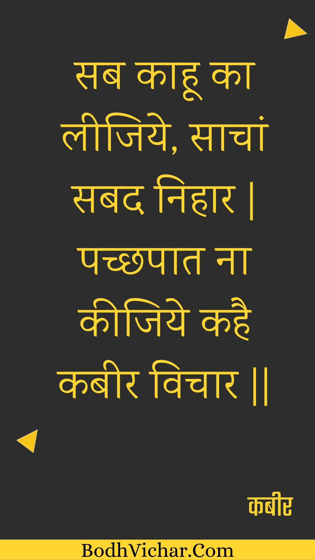 सब काहू का लीजिये, साचां सबद निहार | पच्छपात ना कीजिये कहै कबीर विचार || : Sab kaahoo ka leejiye, saachaan sabad nihaar | pachchhapaat na keejiye kahai kabeer vichaar || - कबीर