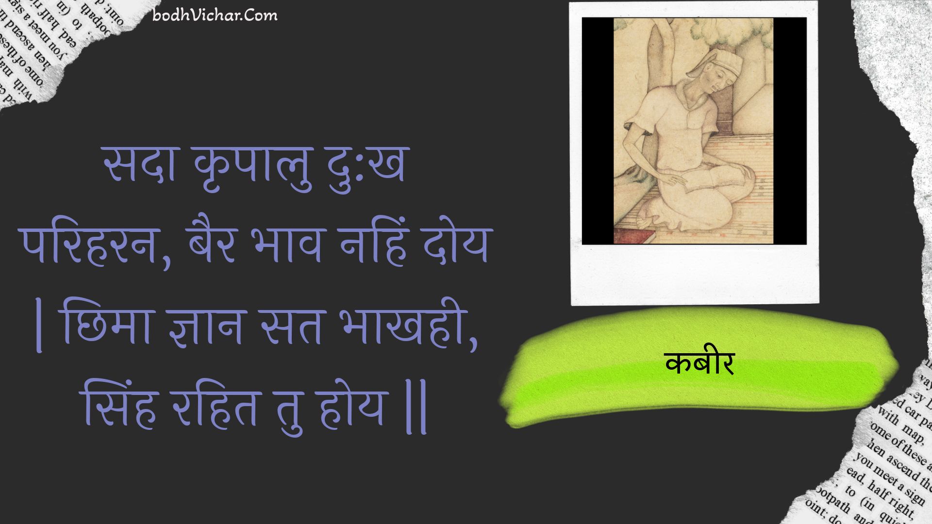 सदा कृपालु दु:ख परिहरन, बैर भाव नहिं दोय | छिमा ज्ञान सत भाखही, सिंह रहित तु होय || : Sada krpaalu du:kh pariharan, bair bhaav nahin doy | chhima gyaan sat bhaakhahee, sinh rahit tu hoy || - कबीर