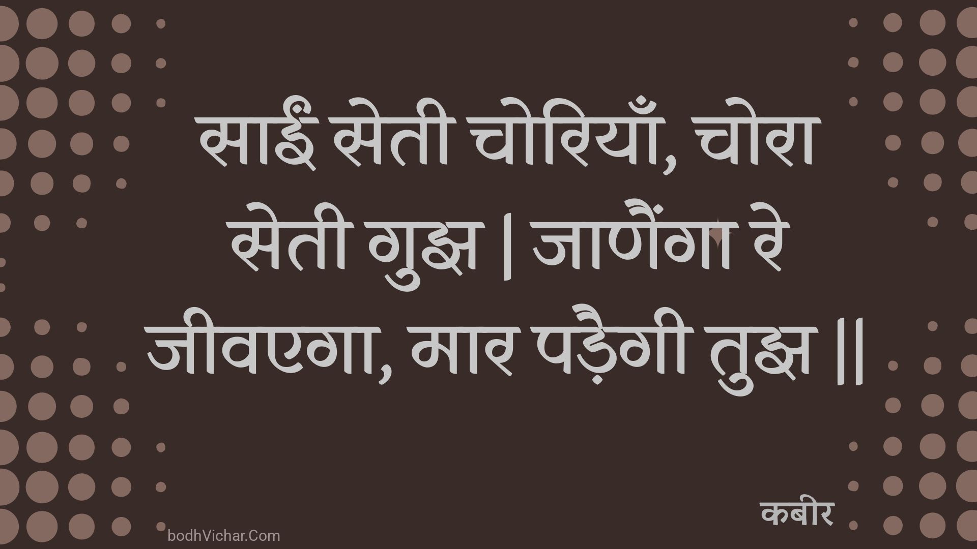 साईं सेती चोरियाँ, चोरा सेती गुझ | जाणैंगा रे जीवएगा, मार पड़ैगी तुझ || : Saeen setee choriyaan, chora setee gujh | jaanainga re jeevega, maar padaigee tujh || - कबीर