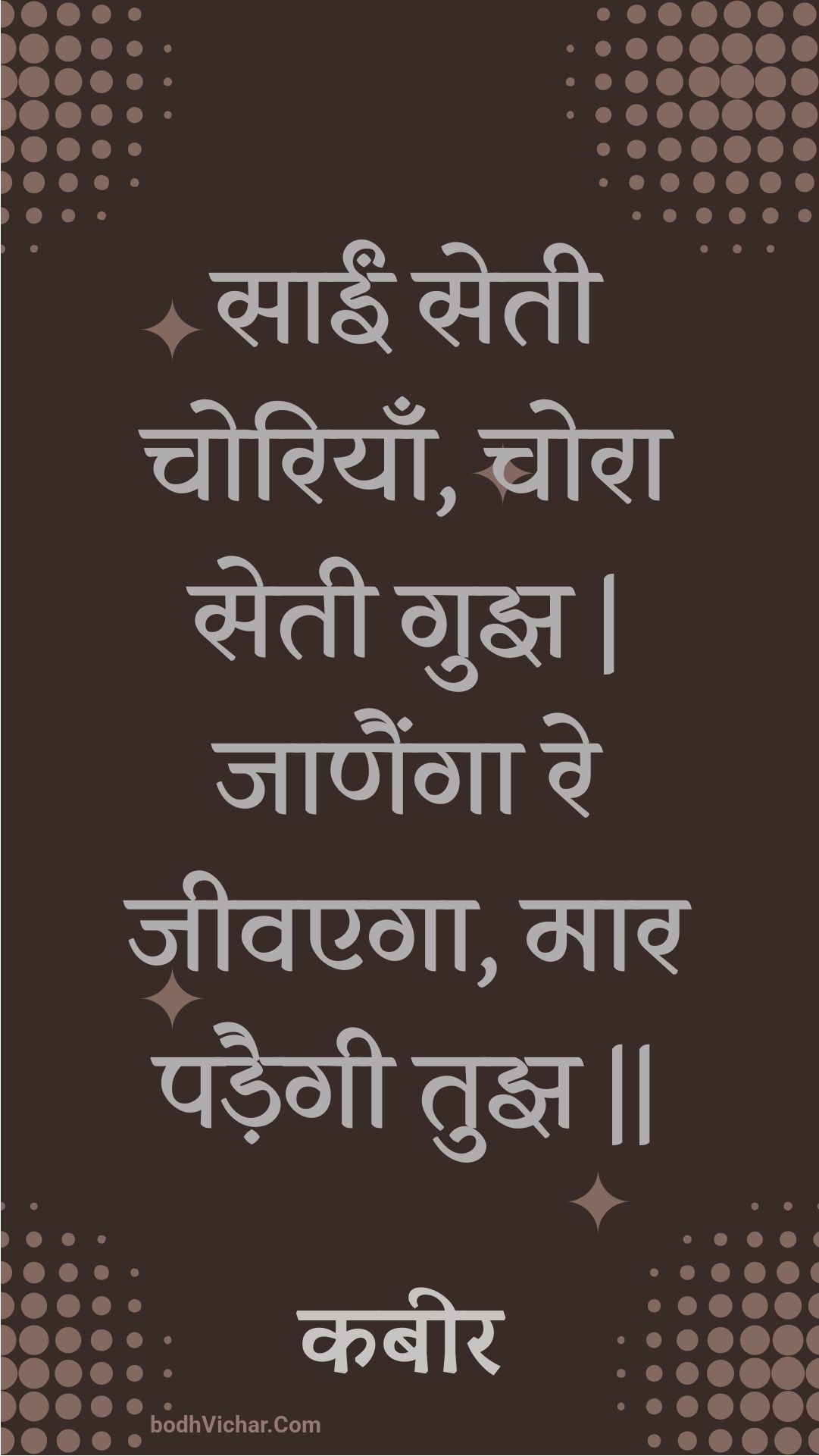 साईं सेती चोरियाँ, चोरा सेती गुझ | जाणैंगा रे जीवएगा, मार पड़ैगी तुझ || : Saeen setee choriyaan, chora setee gujh | jaanainga re jeevega, maar padaigee tujh || - कबीर