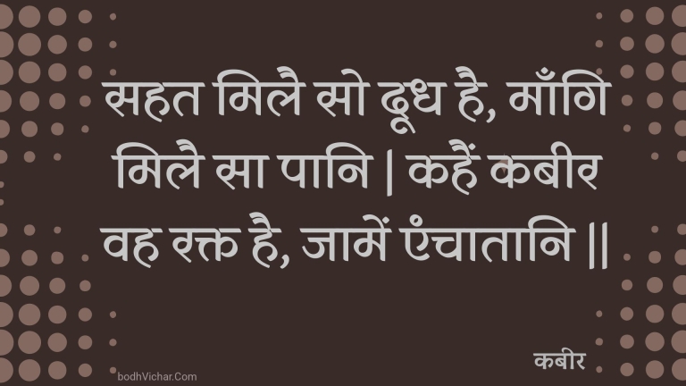 सहत मिलै सो दूध है, माँगि मिलै सा पानि | कहैं कबीर वह रक्त है, जामें एंचातानि || : Sahat milai so doodh hai, maangi milai sa paani | kahain kabeer vah rakt hai, jaamen enchaataani || - कबीर