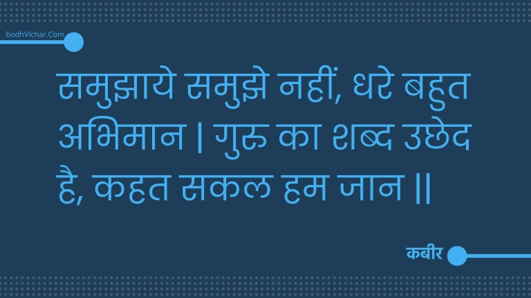 समुझाये समुझे नहीं, धरे बहुत अभिमान | गुरु का शब्द उछेद है, कहत सकल हम जान || : Samujhaaye samujhe nahin, dhare bahut abhimaan | guru ka shabd uchhed hai, kahat sakal ham jaan || - कबीर