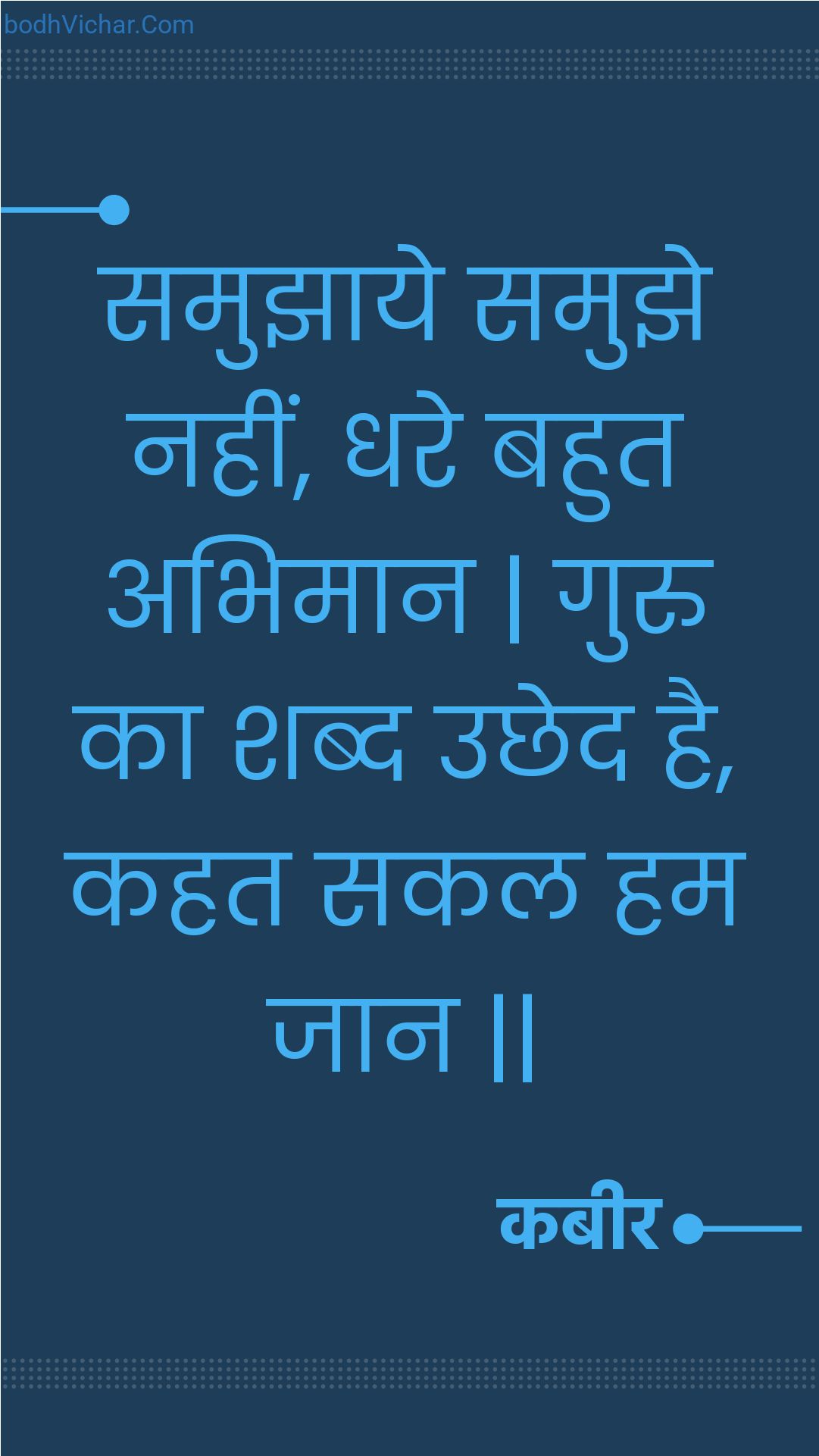 समुझाये समुझे नहीं, धरे बहुत अभिमान | गुरु का शब्द उछेद है, कहत सकल हम जान || : Samujhaaye samujhe nahin, dhare bahut abhimaan | guru ka shabd uchhed hai, kahat sakal ham jaan || - कबीर