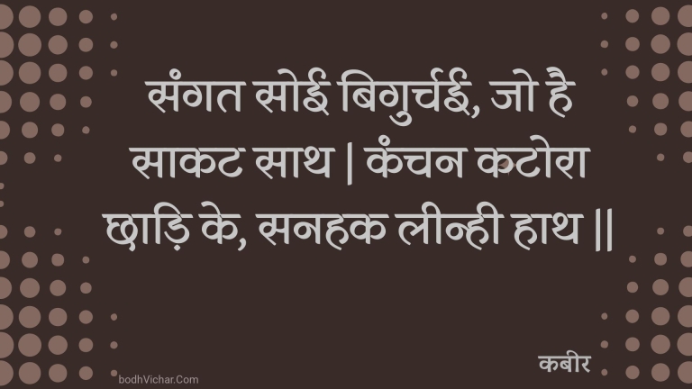 संगत सोई बिगुर्चई, जो है साकट साथ | कंचन कटोरा छाड़ि के, सनहक लीन्ही हाथ || : Sangat soee bigurchee, jo hai saakat saath | kanchan katora chhaadi ke, sanahak leenhee haath || - कबीर