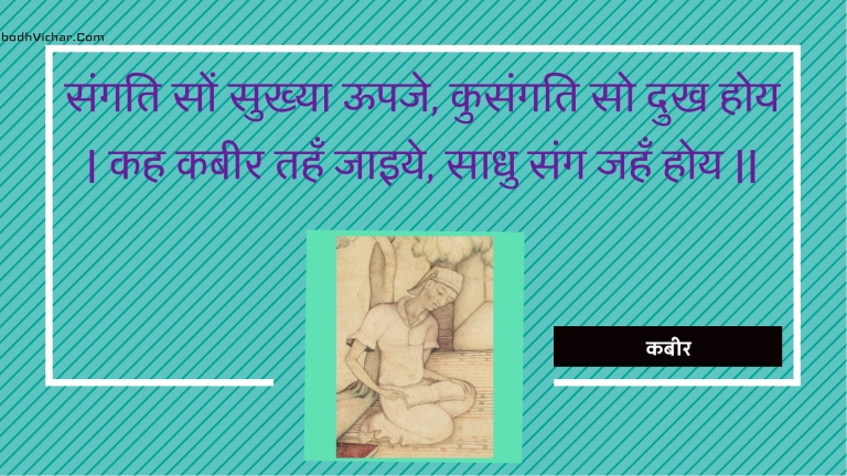 संगति सों सुख्या ऊपजे, कुसंगति सो दुख होय | कह कबीर तहँ जाइये, साधु संग जहँ होय || : Sangati son sukhya oopaje, kusangati so dukh hoy | kah kabeer tahan jaiye, saadhu sang jahan hoy || - कबीर