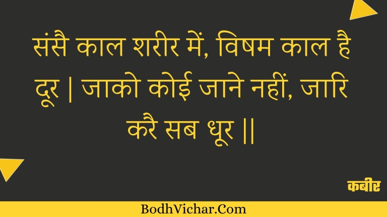 संसै काल शरीर में, विषम काल है दूर | जाको कोई जाने नहीं, जारि करै सब धूर || : Sansai kaal shareer mein, visham kaal hai door | jaako koee jaane nahin, jaari karai sab dhoor || - कबीर