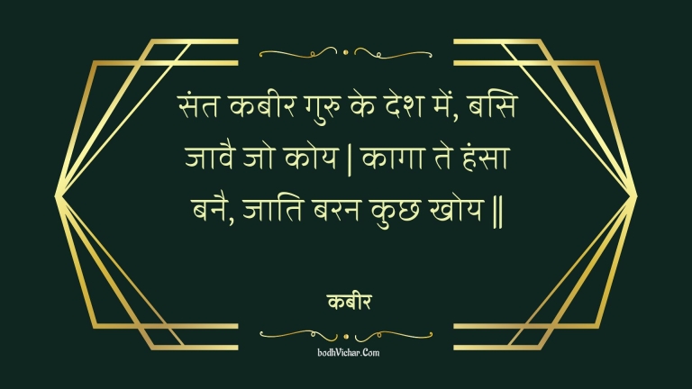 संत कबीर गुरु के देश में, बसि जावै जो कोय | कागा ते हंसा बनै, जाति बरन कुछ खोय || : Sant kabeer guru ke desh mein, basi jaavai jo koy | kaaga te hansa banai, jaati baran kuchh khoy || - कबीर