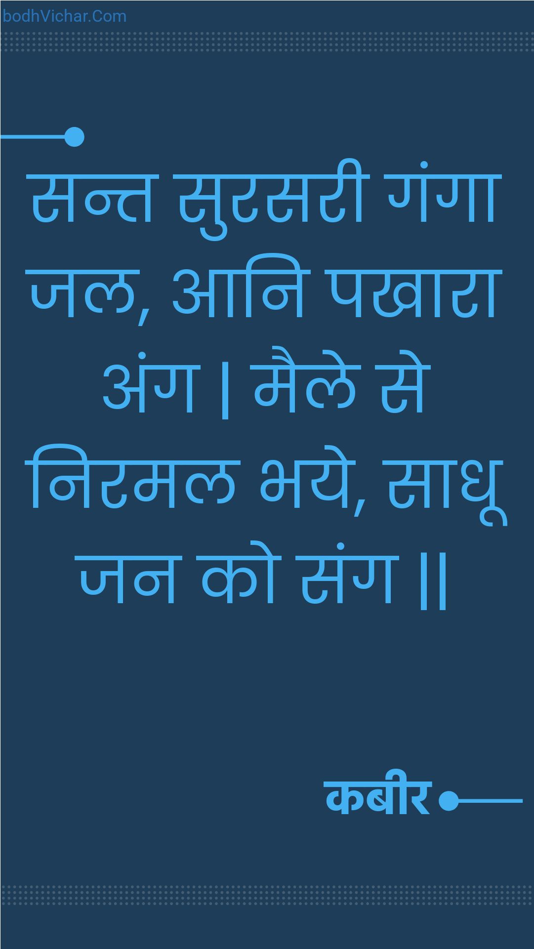 सन्त सुरसरी गंगा जल, आनि पखारा अंग | मैले से निरमल भये, साधू जन को संग || : Sant surasaree ganga jal, aani pakhaara ang | maile se niramal bhaye, saadhoo jan ko sang || - कबीर