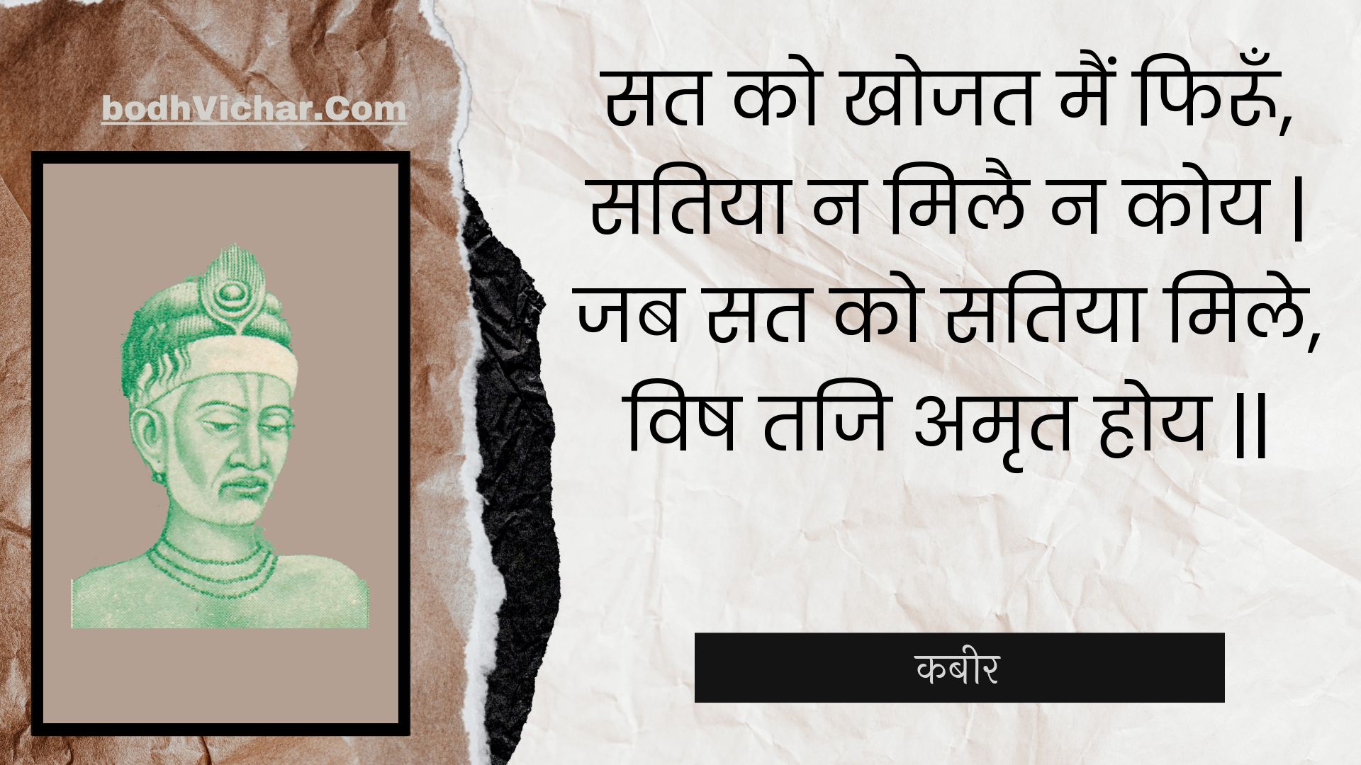 सत को खोजत मैं फिरूँ, सतिया न मिलै न कोय | जब सत को सतिया मिले, विष तजि अमृत होय || : Sat ko khojat main phiroon, satiya na milai na koy | jab sat ko satiya mile, vish taji amrt hoy || - कबीर