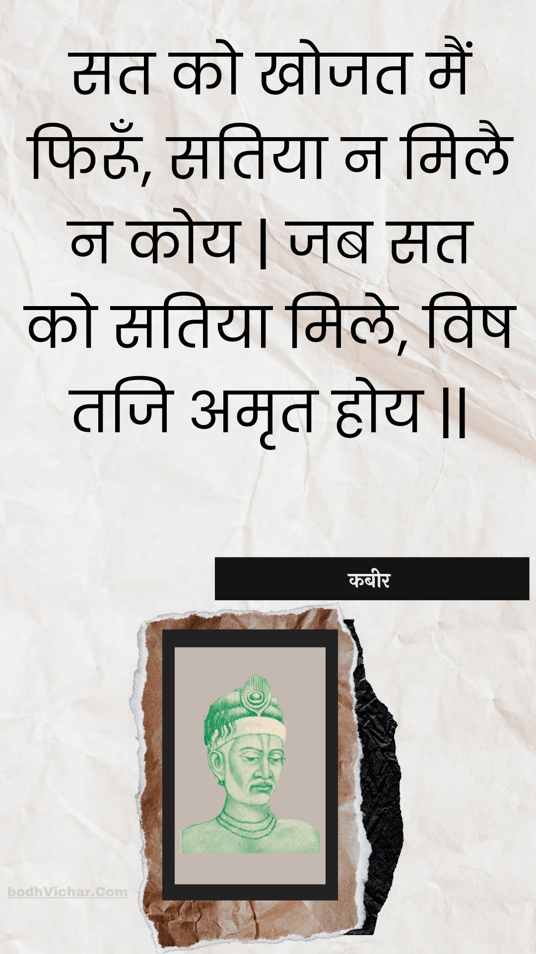 सत को खोजत मैं फिरूँ, सतिया न मिलै न कोय | जब सत को सतिया मिले, विष तजि अमृत होय || : Sat ko khojat main phiroon, satiya na milai na koy | jab sat ko satiya mile, vish taji amrt hoy || - कबीर