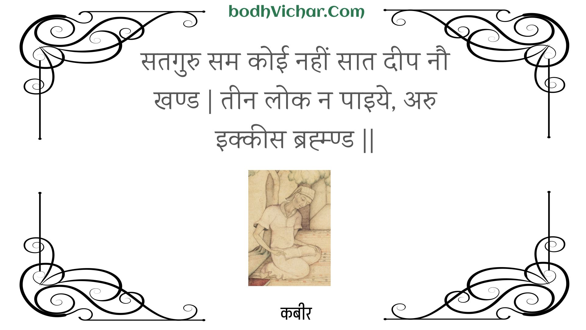 सतगुरु सम कोई नहीं सात दीप नौ खण्ड | तीन लोक न पाइये, अरु इक्कीस ब्रह्म्ण्ड || : Sataguru sam koee nahin saat deep nau khand | teen lok na paiye, aru ikkees brahmnd || - कबीर