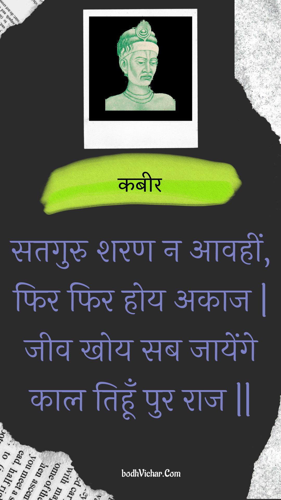 सतगुरु शरण न आवहीं, फिर फिर होय अकाज | जीव खोय सब जायेंगे काल तिहूँ पुर राज || : Sataguru sharan na aavaheen, phir phir hoy akaaj | jeev khoy sab jaayenge kaal tihoon pur raaj || - कबीर