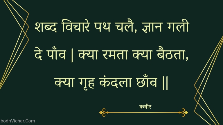 शब्द विचारे पथ चलै, ज्ञान गली दे पाँव | क्या रमता क्या बैठता, क्या गृह कंदला छाँव || : Shabd vichaare path chalai, gyaan galee de paanv | kya ramata kya baithata, kya grh kandala chhaanv || - कबीर