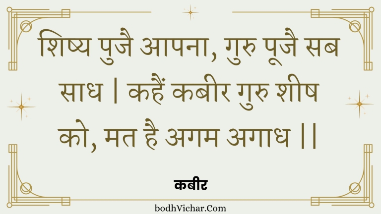 शिष्य पुजै आपना, गुरु पूजै सब साध | कहैं कबीर गुरु शीष को, मत है अगम अगाध || : Shishy pujai aapana, guru poojai sab saadh | kahain kabeer guru sheesh ko, mat hai agam agaadh || - कबीर