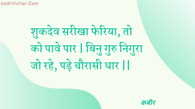 शुकदेव सरीखा फेरिया, तो को पावे पार | बिनु गुरु निगुरा जो रहे, पड़े चौरासी धार || : Shukadev sareekha pheriya, to ko paave paar | binu guru nigura jo rahe, pade chauraasee dhaar || - कबीर