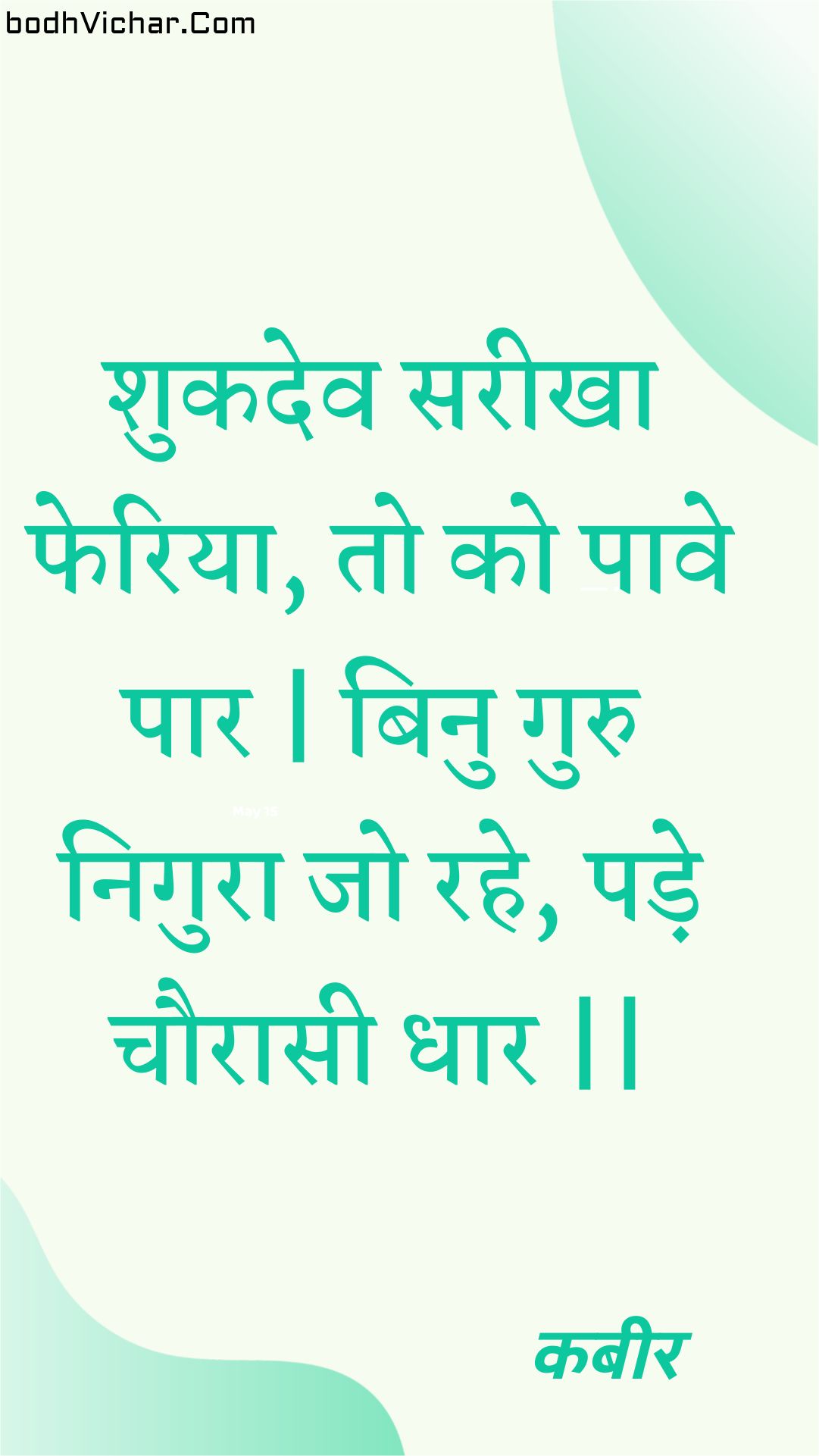 शुकदेव सरीखा फेरिया, तो को पावे पार | बिनु गुरु निगुरा जो रहे, पड़े चौरासी धार || : Shukadev sareekha pheriya, to ko paave paar | binu guru nigura jo rahe, pade chauraasee dhaar || - कबीर