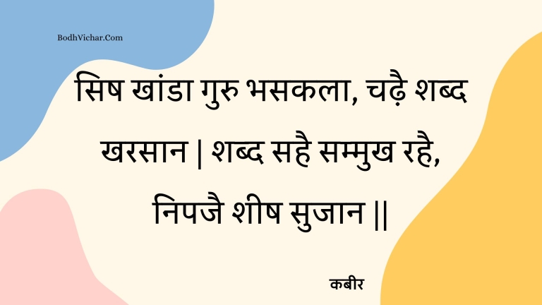 सिष खांडा गुरु भसकला, चढ़ै शब्द खरसान | शब्द सहै सम्मुख रहै, निपजै शीष सुजान || : Sish khaanda guru bhasakala, chadhai shabd kharasaan | shabd sahai sammukh rahai, nipajai sheesh sujaan || - कबीर