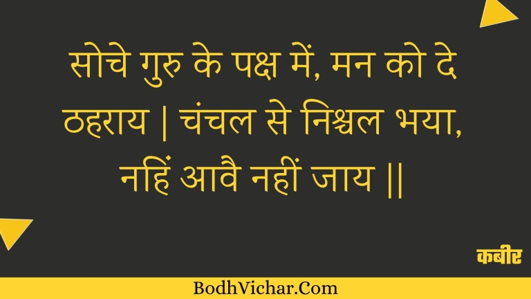 सोचे गुरु के पक्ष में, मन को दे ठहराय | चंचल से निश्चल भया, नहिं आवै नहीं जाय || : Soche guru ke paksh mein, man ko de thaharaay | chanchal se nishchal bhaya, nahin aavai nahin jaay || - कबीर