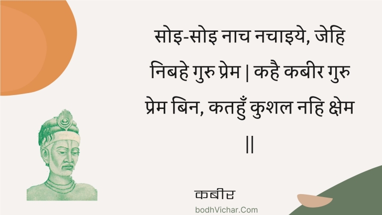 सोइ-सोइ नाच नचाइये, जेहि निबहे गुरु प्रेम | कहै कबीर गुरु प्रेम बिन, कतहुँ कुशल नहि क्षेम || : Soi-soi naach nachaiye, jehi nibahe guru prem | kahai kabeer guru prem bin, katahun kushal nahi kshem || - कबीर