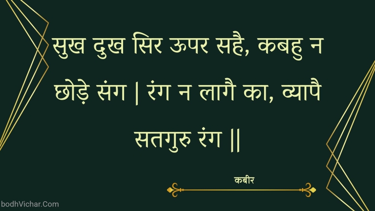 सुख दुख सिर ऊपर सहै, कबहु न छोड़े संग | रंग न लागै का, व्यापै सतगुरु रंग || : Sukh dukh sir oopar sahai, kabahu na chhode sang | rang na laagai ka, vyaapai sataguru rang || - कबीर