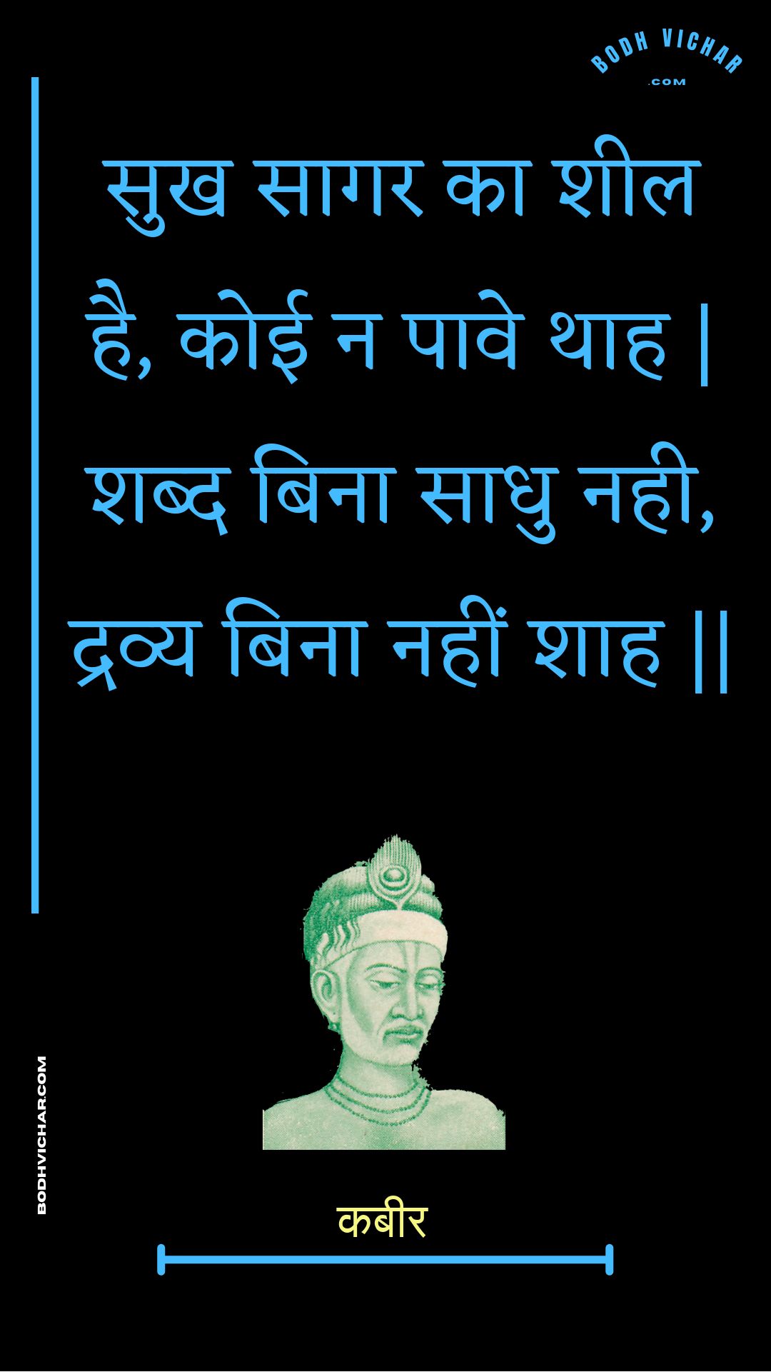 सुख सागर का शील है, कोई न पावे थाह | शब्द बिना साधु नही, द्रव्य बिना नहीं शाह || : Sukh saagar ka sheel hai, koee na paave thaah | shabd bina saadhu nahee, dravy bina nahin shaah || - कबीर