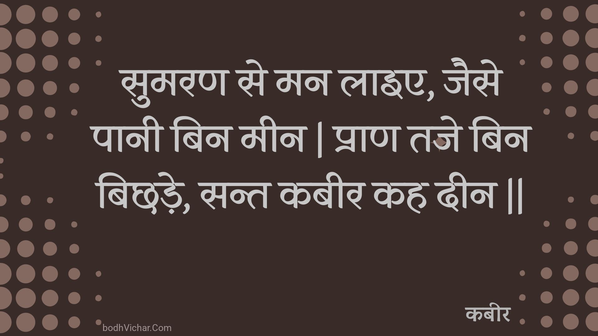 सुमरण से मन लाइए, जैसे पानी बिन मीन | प्राण तजे बिन बिछड़े, सन्त कबीर कह दीन || : Sumaran se man laie, jaise paanee bin meen | praan taje bin bichhade, sant kabeer kah deen || - कबीर