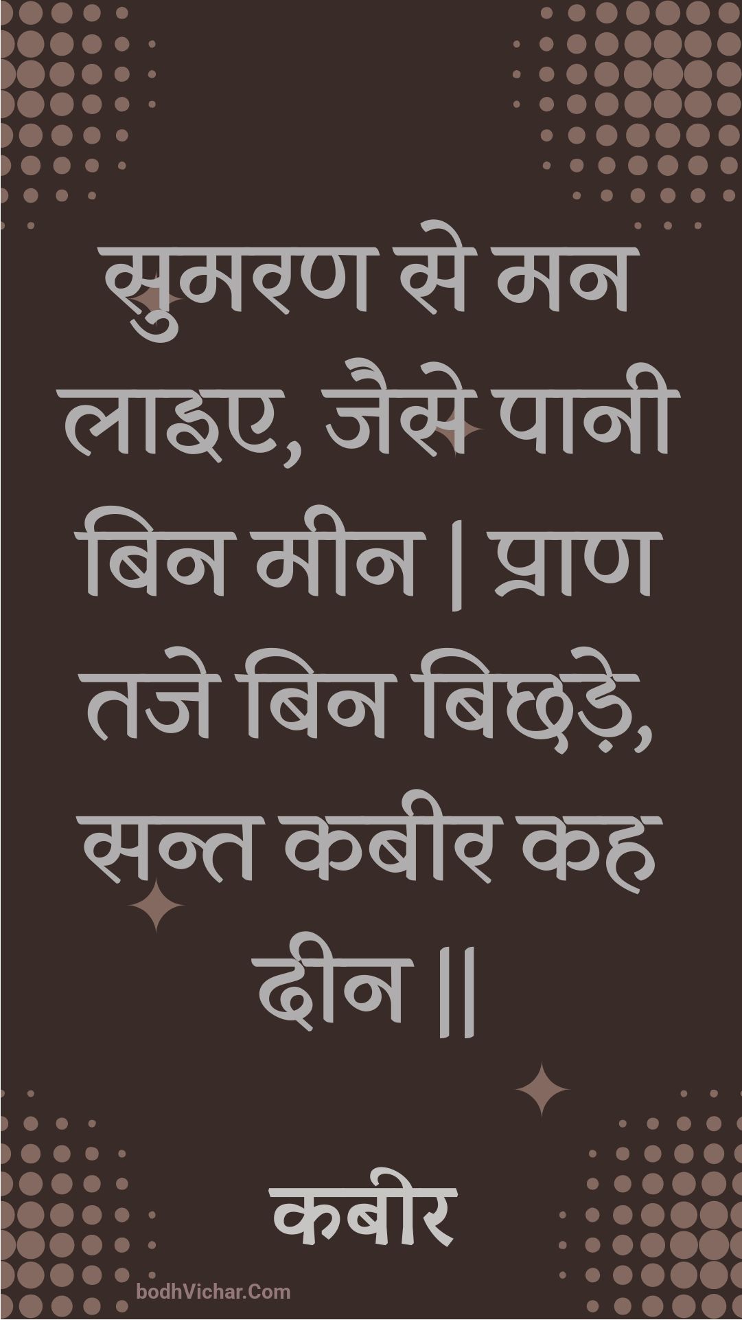 सुमरण से मन लाइए, जैसे पानी बिन मीन | प्राण तजे बिन बिछड़े, सन्त कबीर कह दीन || : Sumaran se man laie, jaise paanee bin meen | praan taje bin bichhade, sant kabeer kah deen || - कबीर