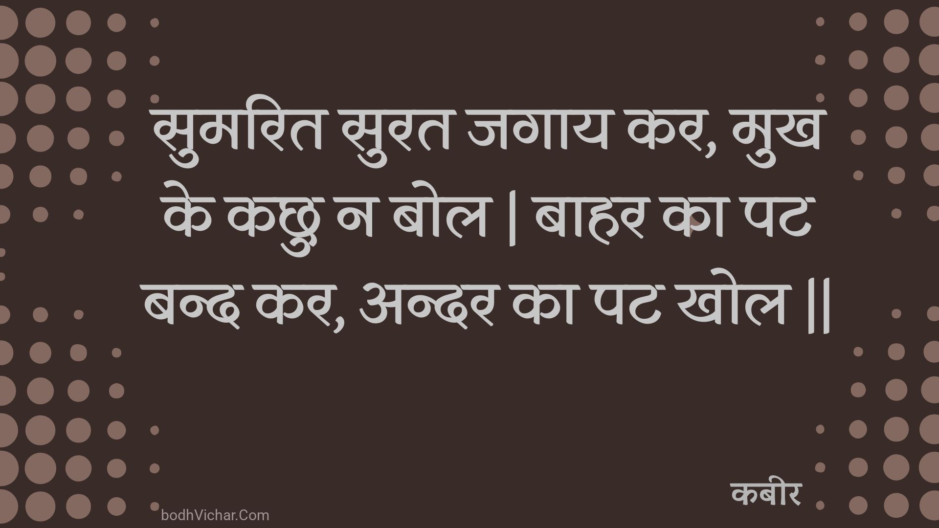 सुमरित सुरत जगाय कर, मुख के कछु न बोल | बाहर का पट बन्द कर, अन्दर का पट खोल || : Sumarit surat jagaay kar, mukh ke kachhu na bol | baahar ka pat band kar, andar ka pat khol || - कबीर