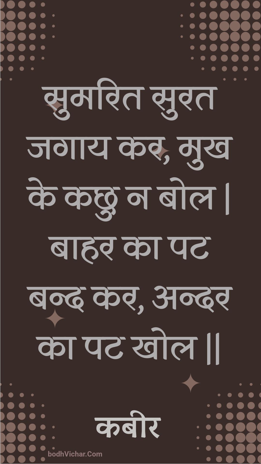 सुमरित सुरत जगाय कर, मुख के कछु न बोल | बाहर का पट बन्द कर, अन्दर का पट खोल || : Sumarit surat jagaay kar, mukh ke kachhu na bol | baahar ka pat band kar, andar ka pat khol || - कबीर