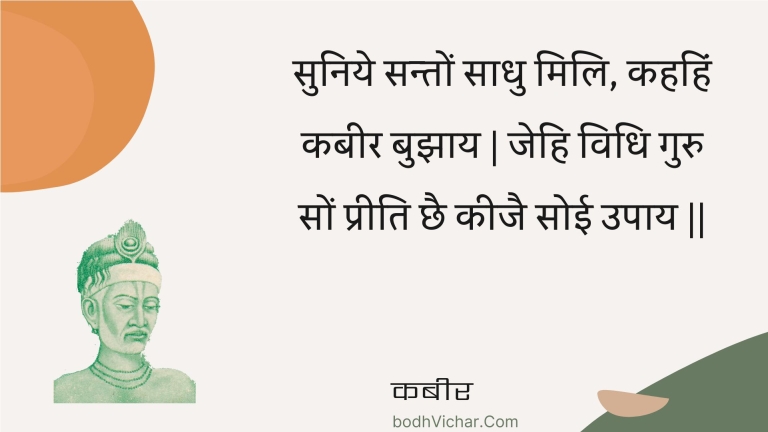 सुनिये सन्तों साधु मिलि, कहहिं कबीर बुझाय | जेहि विधि गुरु सों प्रीति छै कीजै सोई उपाय || : Suniye santon saadhu mili, kahahin kabeer bujhaay | jehi vidhi guru son preeti chhai keejai soee upaay || - कबीर