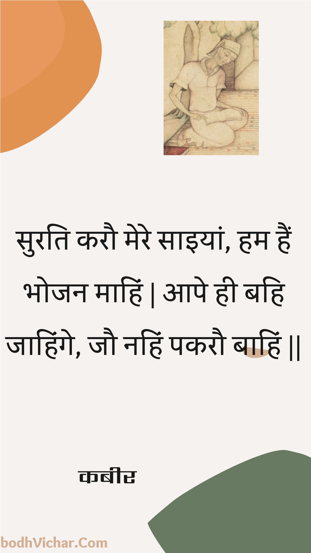 सुरति करौ मेरे साइयां, हम हैं भोजन माहिं | आपे ही बहि जाहिंगे, जौ नहिं पकरौ बाहिं || : Surati karau mere saiyaan, ham hain bhojan maahin | aape hee bahi jaahinge, jau nahin pakarau baahin || - कबीर