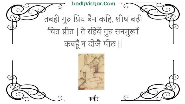 तबही गुरु प्रिय बैन कहि, शीष बढ़ी चित प्रीत | ते रहियें गुरु सनमुखाँ कबहूँ न दीजै पीठ || : Tabahee guru priy bain kahi, sheesh badhee chit preet | te rahiyen guru sanamukhaan kabahoon na deejai peeth || - कबीर