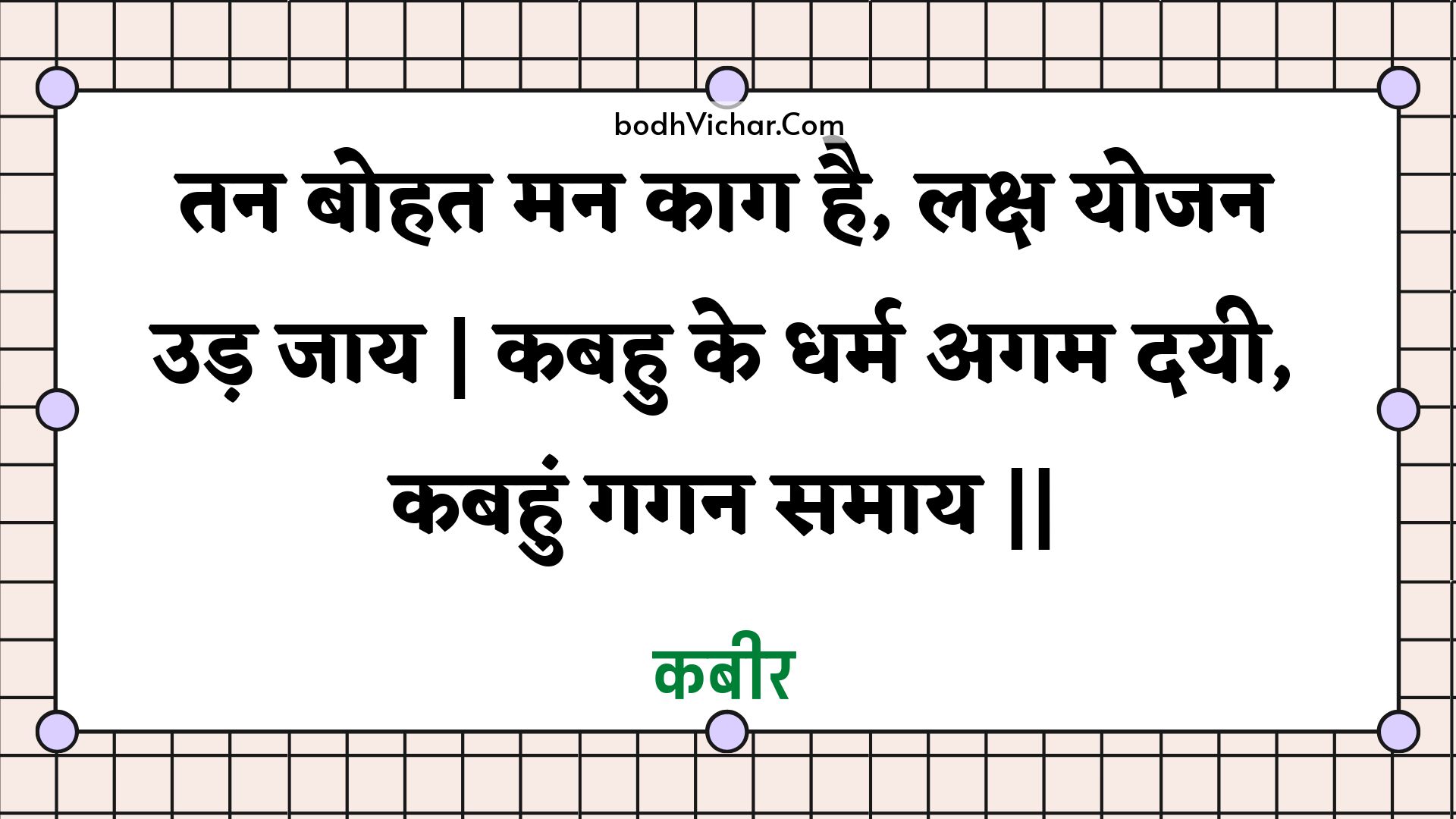 तन बोहत मन काग है, लक्ष योजन उड़ जाय | कबहु के धर्म अगम दयी, कबहुं गगन समाय || : Tan bohat man kaag hai, laksh yojan ud jaay | kabahu ke dharm agam dayee, kabahun gagan samaay || - कबीर