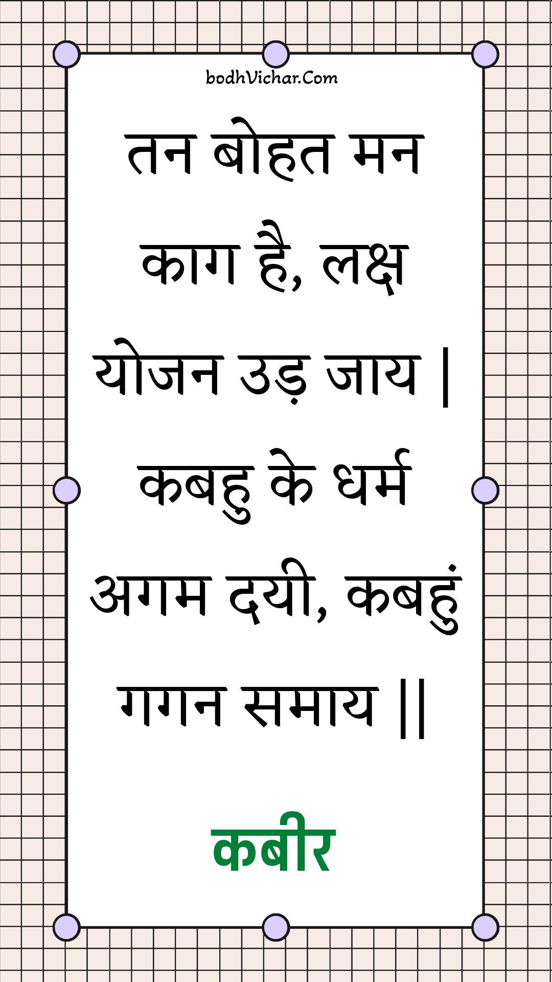 तन बोहत मन काग है, लक्ष योजन उड़ जाय | कबहु के धर्म अगम दयी, कबहुं गगन समाय || : Tan bohat man kaag hai, laksh yojan ud jaay | kabahu ke dharm agam dayee, kabahun gagan samaay || - कबीर