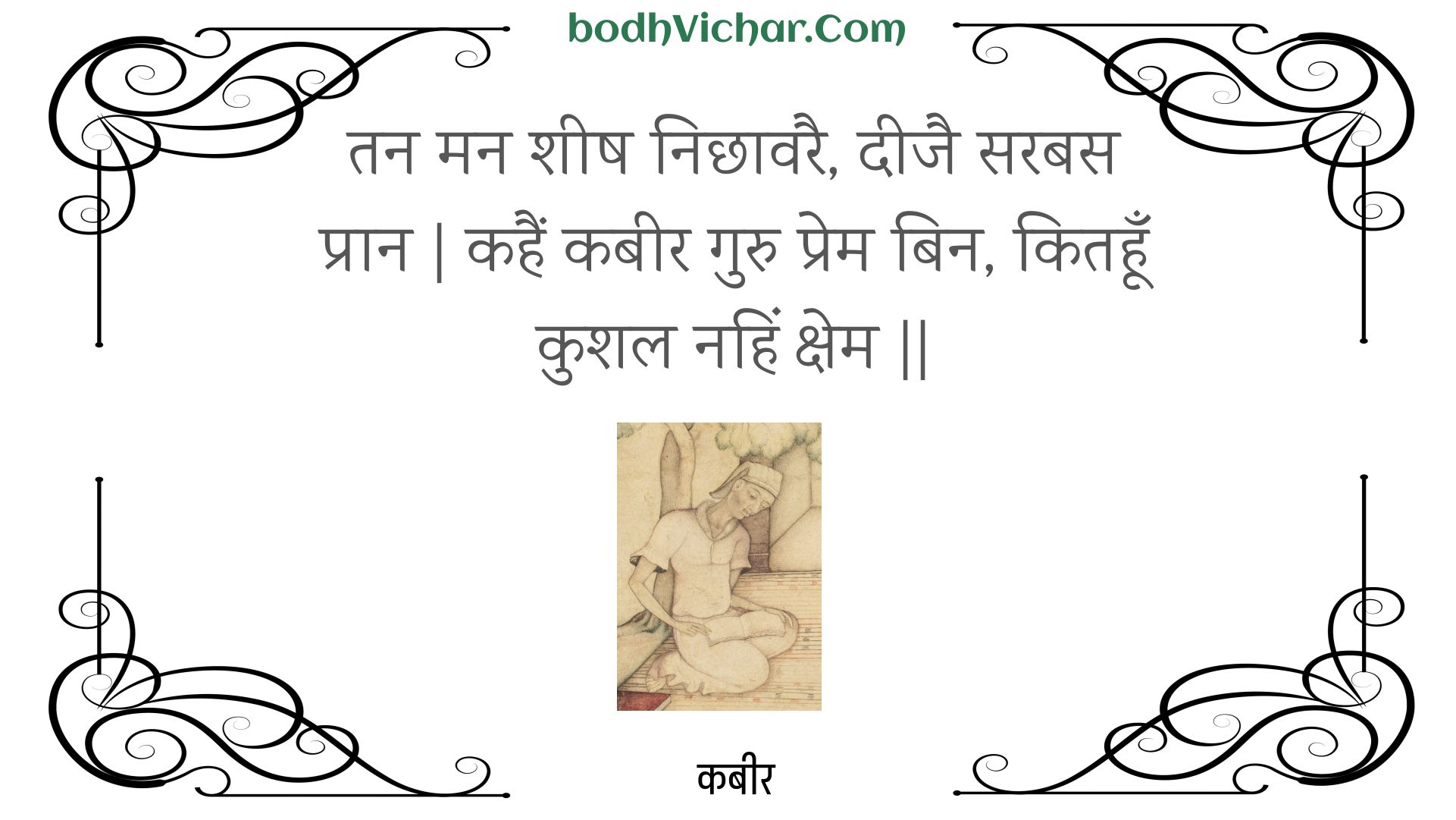 तन मन शीष निछावरै, दीजै सरबस प्रान | कहैं कबीर गुरु प्रेम बिन, कितहूँ कुशल नहिं क्षेम || : Tan man sheesh nichhaavarai, deejai sarabas praan | kahain kabeer guru prem bin, kitahoon kushal nahin kshem || - कबीर