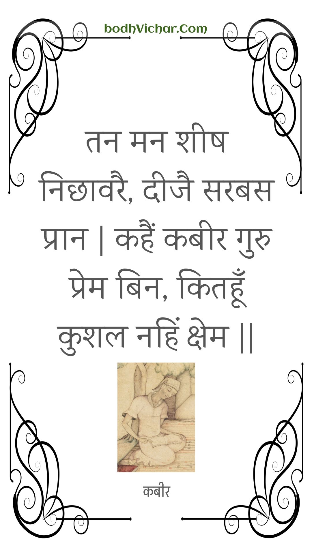 तन मन शीष निछावरै, दीजै सरबस प्रान | कहैं कबीर गुरु प्रेम बिन, कितहूँ कुशल नहिं क्षेम || : Tan man sheesh nichhaavarai, deejai sarabas praan | kahain kabeer guru prem bin, kitahoon kushal nahin kshem || - कबीर
