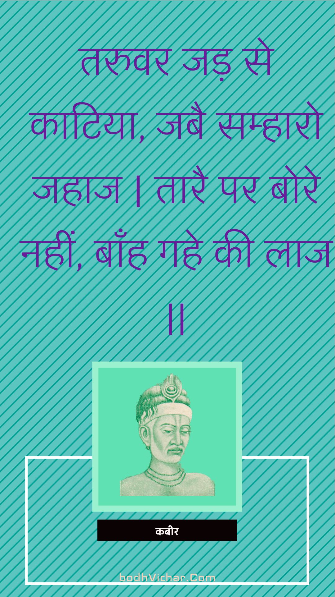 तरुवर जड़ से काटिया, जबै सम्हारो जहाज | तारै पर बोरे नहीं, बाँह गहे की लाज || : Taruvar jad se kaatiya, jabai samhaaro jahaaj | taarai par bore nahin, baanh gahe kee laaj || - कबीर