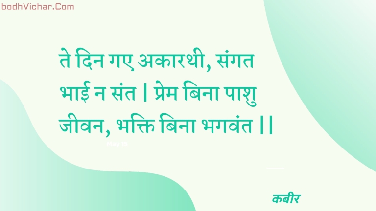 ते दिन गए अकारथी, संगत भाई न संत | प्रेम बिना पाशु जीवन, भक्ति बिना भगवंत || : Te din gae akaarathee, sangat bhaee na sant | prem bina paashu jeevan, bhakti bina bhagavant || - कबीर