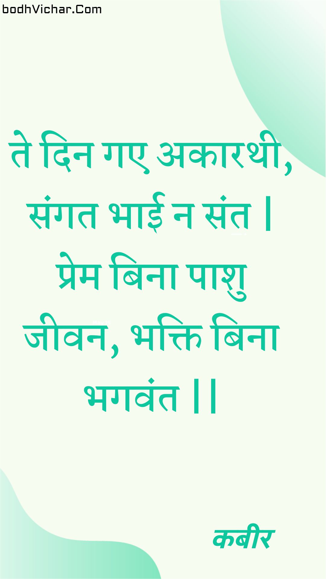 ते दिन गए अकारथी, संगत भाई न संत | प्रेम बिना पाशु जीवन, भक्ति बिना भगवंत || : Te din gae akaarathee, sangat bhaee na sant | prem bina paashu jeevan, bhakti bina bhagavant || - कबीर