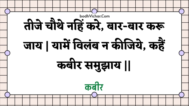 तीजे चौथे नहिं करे, बार-बार करू जाय | यामें विलंब न कीजिये, कहैं कबीर समुझाय || : Teeje chauthe nahin kare, baar-baar karoo jaay | yaamen vilamb na keejiye, kahain kabeer samujhaay || - कबीर