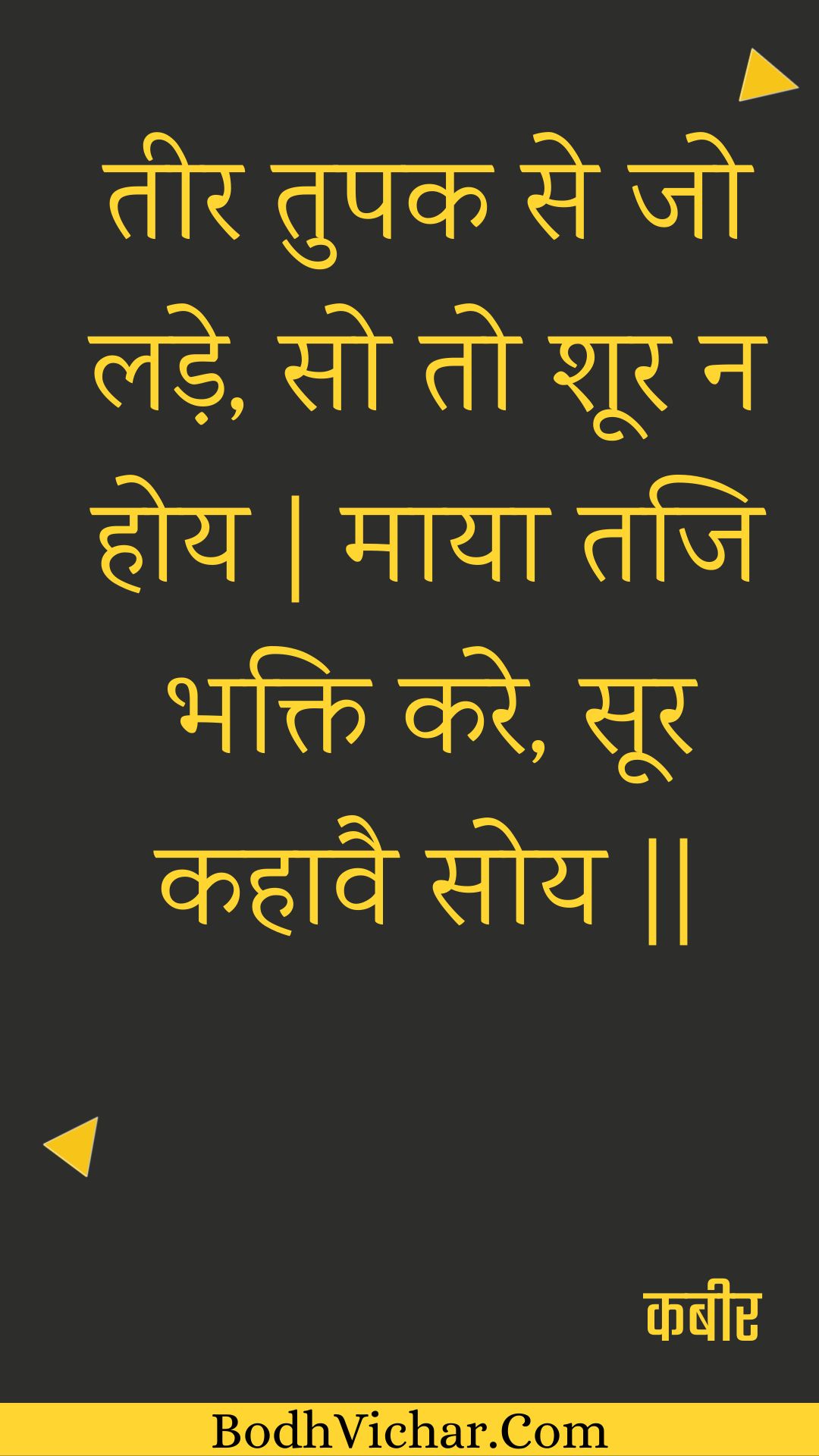 तीर तुपक से जो लड़े, सो तो शूर न होय | माया तजि भक्ति करे, सूर कहावै सोय || : Teer tupak se jo lade, so to shoor na hoy | maaya taji bhakti kare, soor kahaavai soy || - कबीर