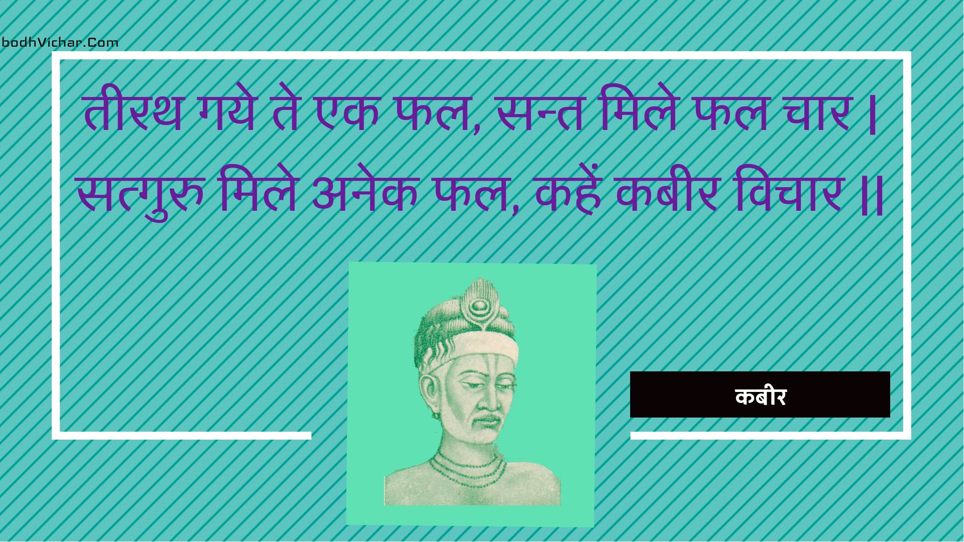 तीरथ गये ते एक फल, सन्त मिले फल चार | सत्गुरु मिले अनेक फल, कहें कबीर विचार || : Teerath gaye te ek phal, sant mile phal chaar | satguru mile anek phal, kahen kabeer vichaar || - कबीर