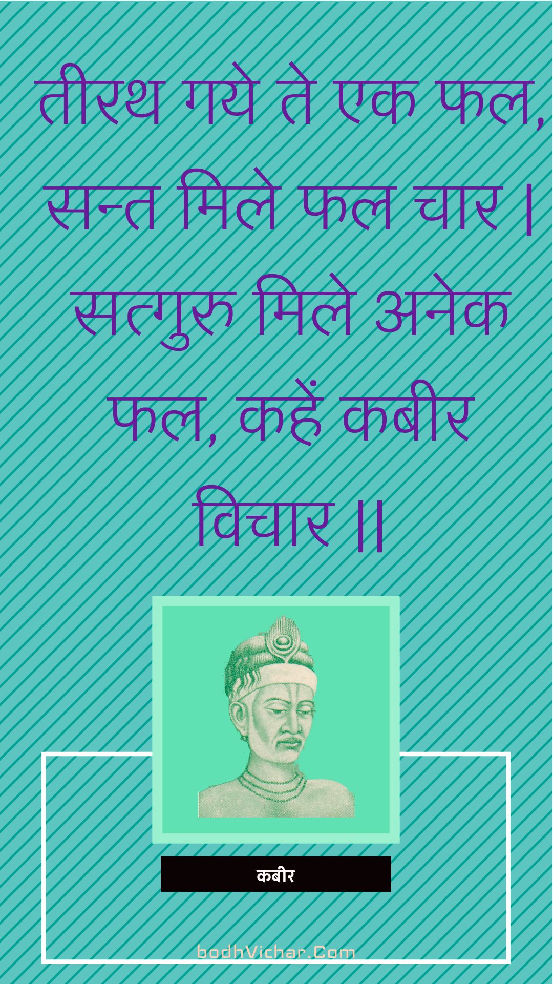 तीरथ गये ते एक फल, सन्त मिले फल चार | सत्गुरु मिले अनेक फल, कहें कबीर विचार || : Teerath gaye te ek phal, sant mile phal chaar | satguru mile anek phal, kahen kabeer vichaar || - कबीर