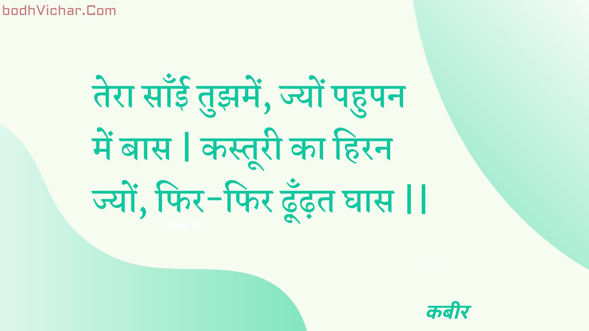 तेरा साँई तुझमें, ज्यों पहुपन में बास | कस्तूरी का हिरन ज्यों, फिर-फिर ढ़ूँढ़त घास || : Tera saanee tujhamen, jyon pahupan mein baas | kastooree ka hiran jyon, phir-phir dhoondhat ghaas || - कबीर