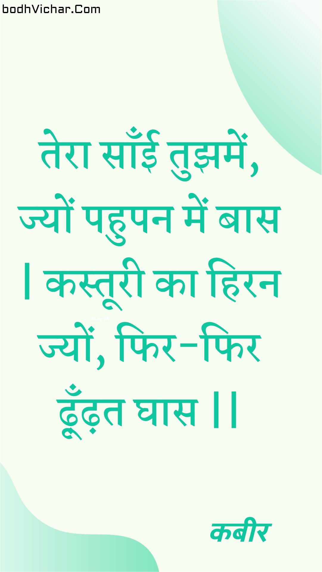 तेरा साँई तुझमें, ज्यों पहुपन में बास | कस्तूरी का हिरन ज्यों, फिर-फिर ढ़ूँढ़त घास || : Tera saanee tujhamen, jyon pahupan mein baas | kastooree ka hiran jyon, phir-phir dhoondhat ghaas || - कबीर