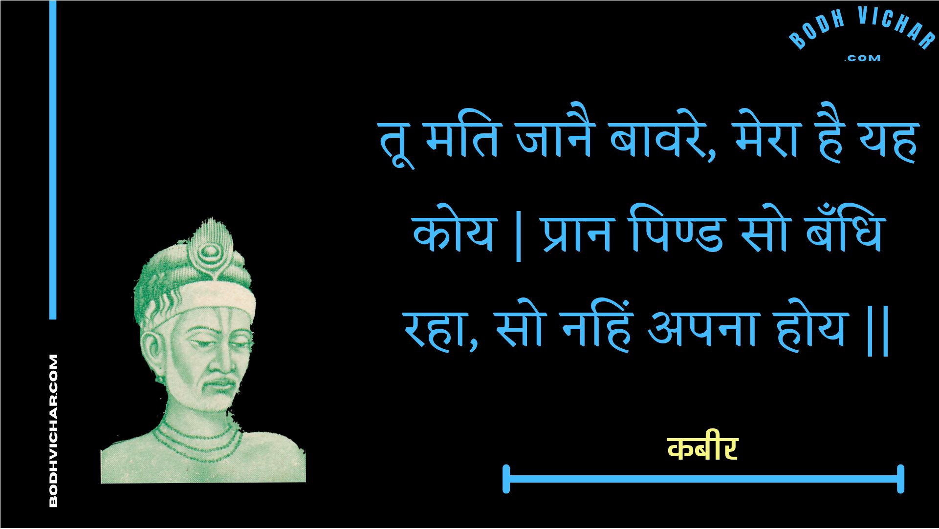 तू मति जानै बावरे, मेरा है यह कोय | प्रान पिण्ड सो बँधि रहा, सो नहिं अपना होय || : Too mati jaanai baavare, mera hai yah koy | praan pind so bandhi raha, so nahin apana hoy || - कबीर