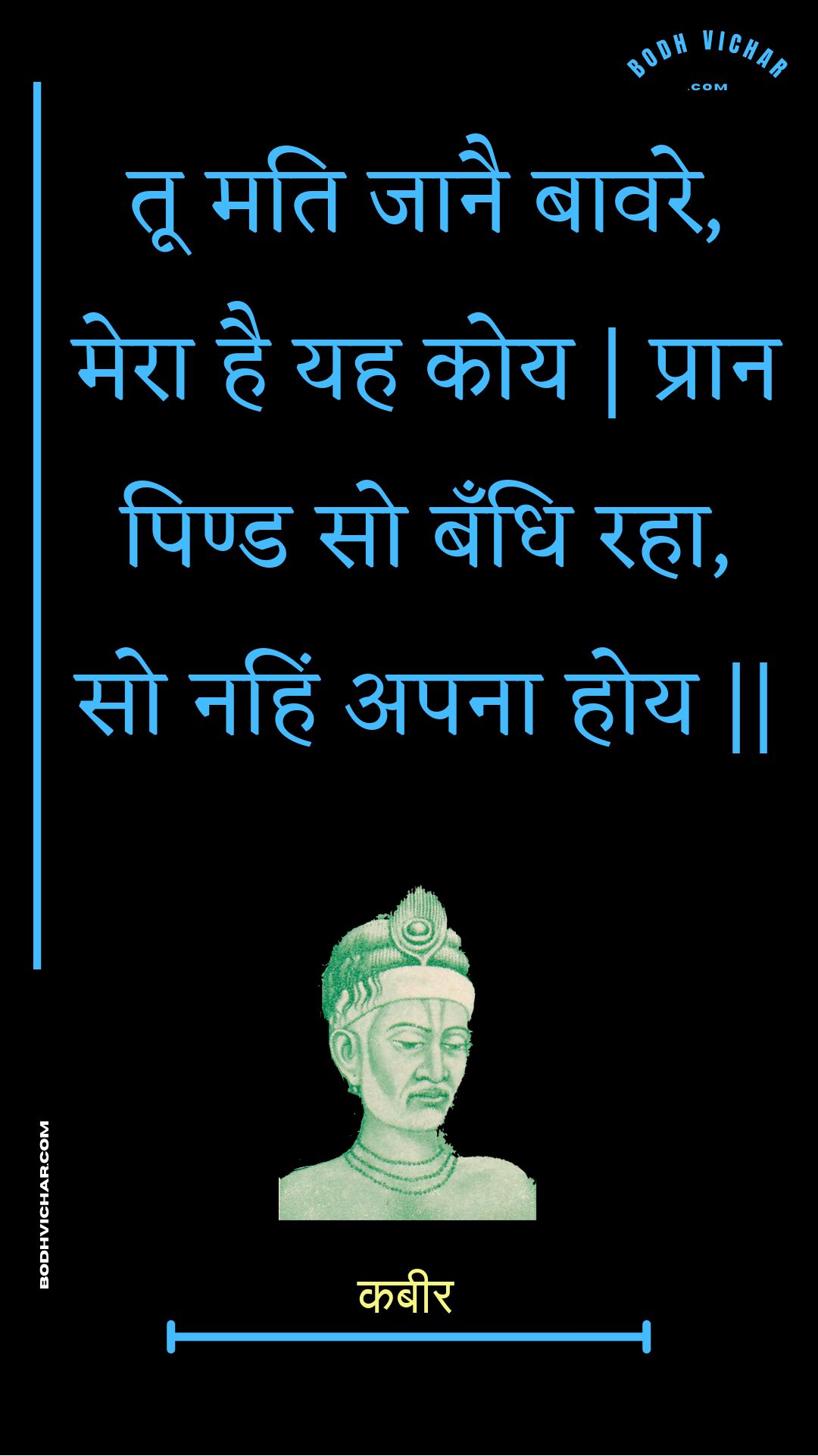 तू मति जानै बावरे, मेरा है यह कोय | प्रान पिण्ड सो बँधि रहा, सो नहिं अपना होय || : Too mati jaanai baavare, mera hai yah koy | praan pind so bandhi raha, so nahin apana hoy || - कबीर